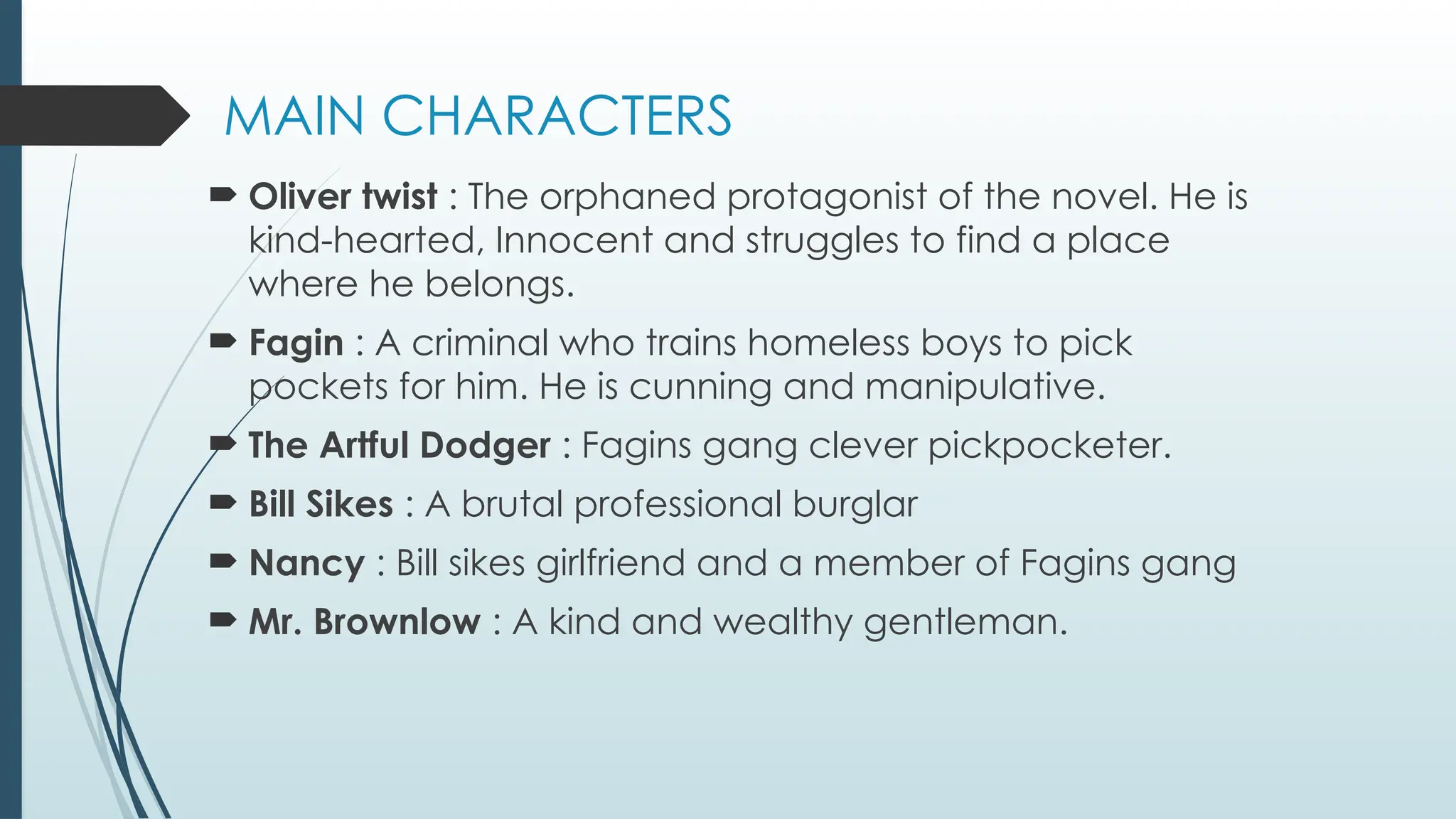 MAIN CHARACTERS
 Oliver twist : The orphaned protagonist of the novel. He is
kind-hearted, Innocent and struggles to find a place
where he belongs.
 Fagin : A criminal who trains homeless boys to pick
pockets for him. He is cunning and manipulative.
 The Artful Dodger : Fagins gang clever pickpocketer.
 Bill Sikes : A brutal professional burglar
 Nancy : Bill sikes girlfriend and a member of Fagins gang
 Mr. Brownlow : A kind and wealthy gentleman.
 