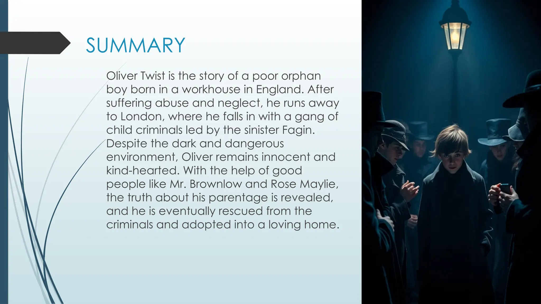 SUMMARY
Oliver Twist is the story of a poor orphan
boy born in a workhouse in England. After
suffering abuse and neglect, he runs away
to London, where he falls in with a gang of
child criminals led by the sinister Fagin.
Despite the dark and dangerous
environment, Oliver remains innocent and
kind-hearted. With the help of good
people like Mr. Brownlow and Rose Maylie,
the truth about his parentage is revealed,
and he is eventually rescued from the
criminals and adopted into a loving home.
 