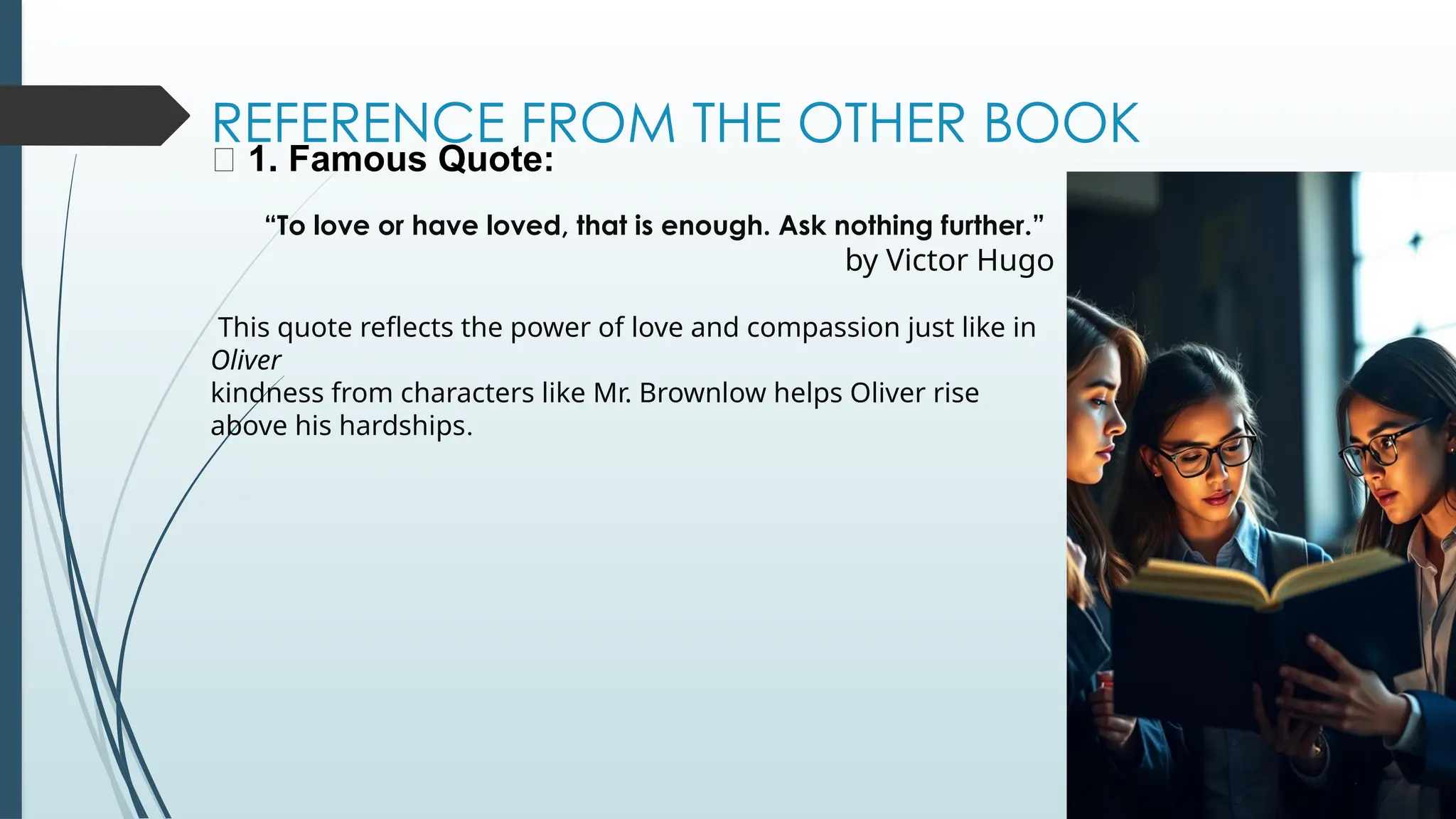 REFERENCE FROM THE OTHER BOOK
📖 1. Famous Quote:
“To love or have loved, that is enough. Ask nothing further.”
by Victor Hugo
This quote reflects the power of love and compassion just like in
Oliver
kindness from characters like Mr. Brownlow helps Oliver rise
above his hardships.
 