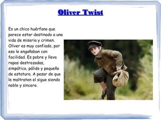 Oliver TwistOliver Twist
Es un chico huérfano que
parece estar destinado a una
vida de miseria y crimen.
Oliver es muy confiado, por
eso le engañaban con
facilidad. Es pobre y lleva
ropas destrozadas,
simpático, pálido y pequeño
de estatura. A pesar de que
le maltraten el sigue siendo
noble y sincero.
 