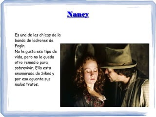 NancyNancy
Es una de las chicas de la
banda de ladrones de
Fagín.
No le gusta ese tipo de
vida, pero no le queda
otro remedio para
sobrevivir. Ella esta
enamorada de Sikes y
por eso aguanta sus
malos tratos.
 