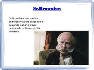 Sr.BrownlowSr.Brownlow
Sr.Brownlow es un hombre
adinerado y es uno de los que le
da cariño y amor a Oliver,
después de un tiempo decide
adoptarlo.
 