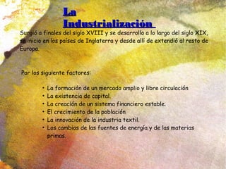 LaLa
IndustrializaciónIndustrialización
Surgió a finales del siglo XVIII y se desarrollo a lo largo del siglo XIX,
se inicio en los países de Inglaterra y desde allí de extendió al resto de
Europa.
Por los siguiente factores:
●
La formación de un mercado amplio y libre circulación
●
La existencia de capital.
●
La creación de un sistema financiero estable.
●
El crecimiento de la población
●
La innovación de la industria textil.
●
Los cambios de las fuentes de energía y de las materias
primas.
 