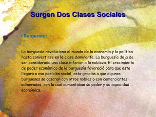 Surgen Dos Clases SocialesSurgen Dos Clases Sociales
● Burguesía :
La burguesía revoluciona el mundo de la economía y la política
hasta convertirse en la clase dominante. La burguesía deja de
ser considerada una clase inferior a la nobleza. El crecimiento
de poder económico de la burguesía favoreció para que esta
llegara a esa posición social, esto gracias a que algunos
burgueses se casaron con otros nobles o con comerciantes
adinerados, con lo cual aumentaban su poder y su capacidad
económica.
 
