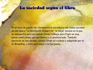 La sociedad según el libroLa sociedad según el libro
En el libro se puede ver claramente la sociedad y las clases sociales
de esa época “La Revolución Industrial”, la mejor escena en la que
se demuestra esto es cuando Oliver trabaja para Fagín en muy
malas condiciones, que pertenece a el proletariado. También
aparecen en una escena cuando Oliver es cuidado y adoptado por el
Sr.Brownlow, y esto pertenece a la burguesía.
 