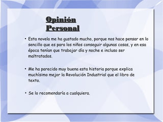 OpiniónOpinión
PersonalPersonal
●
Esta novela me ha gustado mucho, porque nos hace pensar en lo
sencillo que es para los niños conseguir algunas cosas, y en esa
época tenían que trabajar día y noche e incluso ser
maltratados.
●
Me ha parecido muy buena esta historia porque explica
muchísimo mejor la Revolución Industrial que el libro de
texto.
●
Se lo recomendaría a cualquiera.
 