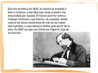 Escritor británico En 1822, su familia se trasladó a
Kent a Londres, y dos años mas tarde su padre fue
encarcelado por deudas. El futuro escritor entro a
trabajar entonces a una fabrica de calzados, donde
conoció las duras condiciones de vida de las clases
mas humildes, a cuya denuncia dedico gran parte de su
obra. En 1827 se caso con Catherine Hogarth, hija de
un director.
 