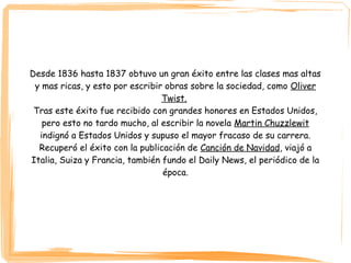 Desde 1836 hasta 1837 obtuvo un gran éxito entre las clases mas altas
y mas ricas, y esto por escribir obras sobre la sociedad, como Oliver
Twist.
Tras este éxito fue recibido con grandes honores en Estados Unidos,
pero esto no tardo mucho, al escribir la novela Martin Chuzzlewit
indignó a Estados Unidos y supuso el mayor fracaso de su carrera.
Recuperó el éxito con la publicación de Canción de Navidad, viajó a
Italia, Suiza y Francia, también fundo el Daily News, el periódico de la
época.
 
