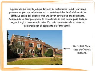 A pesar de sus diez hijos que tuvo en su matrimonio, las dificultades
provocadas por sus relaciones extra matrimoniales llevó al divorcio en
1858. La causa del divorcio fue una joven actriz que era su amante.
Después de un tiempo compró la casa donde se crió donde pasó toda su
vejez. Llegó a conocer a la reina Victoria poco antes de su muerte,
acelerada por el accidente de ferrocarril.
Gad's Hill Place,
casa de Charles
Dickens.
 