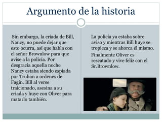 Argumento de la historia
Sin embargo, la criada de Bill,
Nancy, no puede dejar que
esto ocurra, así que habla con
el señor Brownlow para que
avise a la policía. Por
desgracia aquella noche
Nancy estaba siendo espiada
por Truhan a ordenes de
Fagin. Bill al verse
traicionado, asesina a su
criada y huye con Oliver para
matarlo también.
La policía ya estaba sobre
aviso y mientras Bill huye se
tropieza y se ahorca él mismo.
Finalmente Oliver es
rescatado y vive feliz con el
Sr.Brownlow.
 