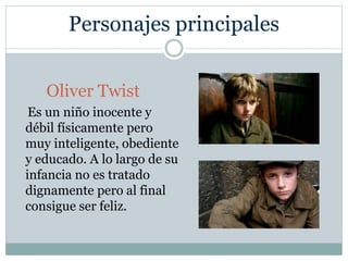 Personajes principales
Oliver Twist
Es un niño inocente y
débil físicamente pero
muy inteligente, obediente
y educado. A lo largo de su
infancia no es tratado
dignamente pero al final
consigue ser feliz.
 