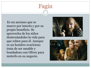 Fagin
Es un anciano que se
mueve por interés y por su
propio beneficio. Se
aprovecha de los niños
destrozándoles la vida para
que roben para él. Aunque
es un hombre avaricioso
trata de ser amable y
bondadoso con Oliver para
meterlo en su negocio.
 