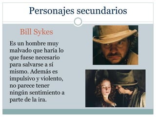 Personajes secundarios
Bill Sykes
Es un hombre muy
malvado que haría lo
que fuese necesario
para salvarse a sí
mismo. Además es
impulsivo y violento,
no parece tener
ningún sentimiento a
parte de la ira.
 
