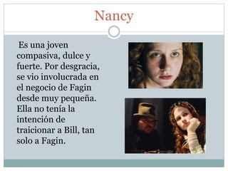 Nancy
Es una joven
compasiva, dulce y
fuerte. Por desgracia,
se vio involucrada en
el negocio de Fagin
desde muy pequeña.
Ella no tenía la
intención de
traicionar a Bill, tan
solo a Fagin.
 