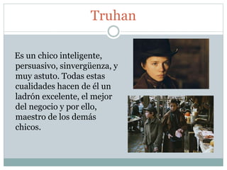 Truhan
Es un chico inteligente,
persuasivo, sinvergüenza, y
muy astuto. Todas estas
cualidades hacen de él un
ladrón excelente, el mejor
del negocio y por ello,
maestro de los demás
chicos.
 