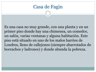 Casa de Fagin
Es una casa no muy grande, con una planta y en un
primer piso donde hay una chimenea, un comedor,
un salón, varias ventanas y alguna habitación. Este
piso está situado en uno de los malos barrios de
Londres, lleno de callejones (siempre abarrotados de
borrachos y ladrones) y donde abunda la pobreza.
 