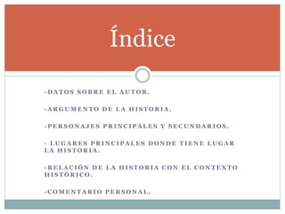 - D A T O S S O B R E E L A U T O R .
- A R G U M E N T O D E L A H I S T O R I A .
- P E R S O N A J E S P R I N C I P A L E S Y S E C U N D A R I O S .
- L U G A R E S P R I N C I P A L E S D O N D E T I E N E L U G A R
L A H I S T O R I A .
- R E L A C I Ó N D E L A H I S T O R I A C O N E L C O N T E X T O
H I S T Ó R I C O .
- C O M E N T A R I O P E R S O N A L .
Índice
 