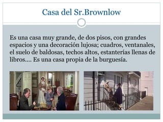 Casa del Sr.Brownlow
Es una casa muy grande, de dos pisos, con grandes
espacios y una decoración lujosa; cuadros, ventanales,
el suelo de baldosas, techos altos, estanterías llenas de
libros.... Es una casa propia de la burguesía.
 