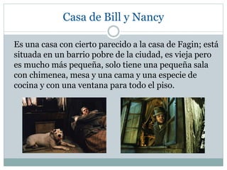 Casa de Bill y Nancy
Es una casa con cierto parecido a la casa de Fagin; está
situada en un barrio pobre de la ciudad, es vieja pero
es mucho más pequeña, solo tiene una pequeña sala
con chimenea, mesa y una cama y una especie de
cocina y con una ventana para todo el piso.
 