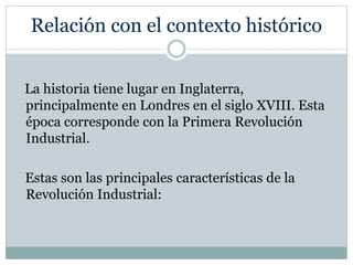 Relación con el contexto histórico
La historia tiene lugar en Inglaterra,
principalmente en Londres en el siglo XVIII. Esta
época corresponde con la Primera Revolución
Industrial.
Estas son las principales características de la
Revolución Industrial:
 