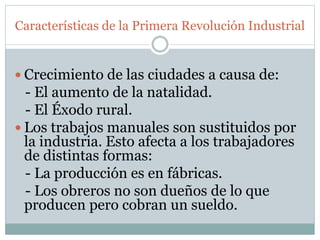 Características de la Primera Revolución Industrial
 Crecimiento de las ciudades a causa de:
- El aumento de la natalidad.
- El Éxodo rural.
 Los trabajos manuales son sustituidos por
la industria. Esto afecta a los trabajadores
de distintas formas:
- La producción es en fábricas.
- Los obreros no son dueños de lo que
producen pero cobran un sueldo.
 