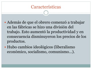 Características
 Además de que el obrero comenzó a trabajar
en las fábricas se hizo una división del
trabajo. Esto aumentó la productividad y en
consecuencia disminuyeron los precios de los
productos.
 Hubo cambios ideológicos (liberalismo
económico, socialismo, comunismo…).
 