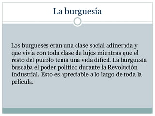 La burguesía
Los burgueses eran una clase social adinerada y
que vivía con toda clase de lujos mientras que el
resto del pueblo tenía una vida difícil. La burguesía
buscaba el poder político durante la Revolución
Industrial. Esto es apreciable a lo largo de toda la
película.
 