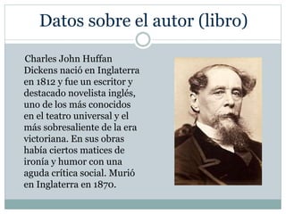 Datos sobre el autor (libro)
Charles John Huffan
Dickens nació en Inglaterra
en 1812 y fue un escritor y
destacado novelista inglés,
uno de los más conocidos
en el teatro universal y el
más sobresaliente de la era
victoriana. En sus obras
había ciertos matices de
ironía y humor con una
aguda crítica social. Murió
en Inglaterra en 1870.
 