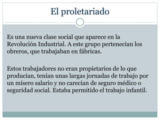 El proletariado
Es una nueva clase social que aparece en la
Revolución Industrial. A este grupo pertenecían los
obreros, que trabajaban en fábricas.
Estos trabajadores no eran propietarios de lo que
producían, tenían unas largas jornadas de trabajo por
un mísero salario y no carecían de seguro médico o
seguridad social. Estaba permitido el trabajo infantil.
 