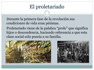 El proletariado
Durante la primera fase de la revolución sus
condiciones de vida eran pésimas.
Proletariado viene de la palabra “prole” que significa
hijos o descendencia, haciendo referencia a que esta
clase social solo poseía a su familia.
 