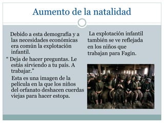 Aumento de la natalidad
Debido a esta demografía y a
las necesidades económicas
era común la explotación
infantil.
“ Deja de hacer preguntas. Le
estás sirviendo a tu país. A
trabajar.”
Esta es una imagen de la
película en la que los niños
del orfanato deshacen cuerdas
viejas para hacer estopa.
La explotación infantil
también se ve reflejada
en los niños que
trabajan para Fagin.
 