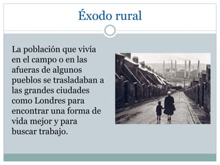 Éxodo rural
La población que vivía
en el campo o en las
afueras de algunos
pueblos se trasladaban a
las grandes ciudades
como Londres para
encontrar una forma de
vida mejor y para
buscar trabajo.
 