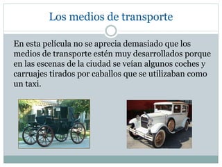 Los medios de transporte
En esta película no se aprecia demasiado que los
medios de transporte estén muy desarrollados porque
en las escenas de la ciudad se veían algunos coches y
carruajes tirados por caballos que se utilizaban como
un taxi.
 