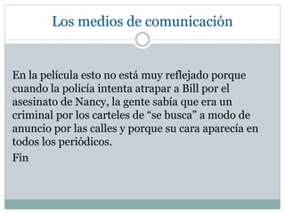 Los medios de comunicación
En la película esto no está muy reflejado porque
cuando la policía intenta atrapar a Bill por el
asesinato de Nancy, la gente sabía que era un
criminal por los carteles de “se busca” a modo de
anuncio por las calles y porque su cara aparecía en
todos los periódicos.
Fin
 