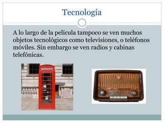 Tecnología
A lo largo de la película tampoco se ven muchos
objetos tecnológicos como televisiones, o teléfonos
móviles. Sin embargo se ven radios y cabinas
telefónicas.
 