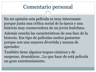 Comentario personal
En mi opinión esta película es muy interesante
porque junta una crítica social de la época y una
historia muy conmovedora de un joven huérfano.
Además enseña las características de una fase de la
historia. Ese tipo de películas suelen gustarme
porque son una manera divertida y amena de
aprender.
También tiene algunos toques cómicos y de
suspense, dramáticos…Lo que hace de está película
un gran entretenimiento.
 