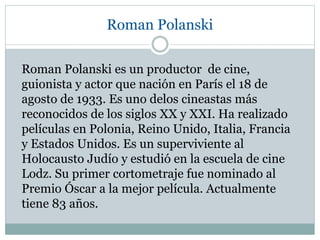 Roman Polanski
Roman Polanski es un productor de cine,
guionista y actor que nación en París el 18 de
agosto de 1933. Es uno delos cineastas más
reconocidos de los siglos XX y XXI. Ha realizado
películas en Polonia, Reino Unido, Italia, Francia
y Estados Unidos. Es un superviviente al
Holocausto Judío y estudió en la escuela de cine
Lodz. Su primer cortometraje fue nominado al
Premio Óscar a la mejor película. Actualmente
tiene 83 años.
 