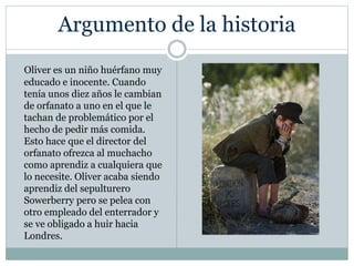 Argumento de la historia
Oliver es un niño huérfano muy
educado e inocente. Cuando
tenía unos diez años le cambian
de orfanato a uno en el que le
tachan de problemático por el
hecho de pedir más comida.
Esto hace que el director del
orfanato ofrezca al muchacho
como aprendiz a cualquiera que
lo necesite. Oliver acaba siendo
aprendiz del sepulturero
Sowerberry pero se pelea con
otro empleado del enterrador y
se ve obligado a huir hacia
Londres.
 