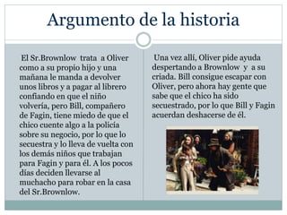 Argumento de la historia
El Sr.Brownlow trata a Oliver
como a su propio hijo y una
mañana le manda a devolver
unos libros y a pagar al librero
confiando en que el niño
volvería, pero Bill, compañero
de Fagin, tiene miedo de que el
chico cuente algo a la policía
sobre su negocio, por lo que lo
secuestra y lo lleva de vuelta con
los demás niños que trabajan
para Fagin y para él. A los pocos
días deciden llevarse al
muchacho para robar en la casa
del Sr.Brownlow.
Una vez allí, Oliver pide ayuda
despertando a Brownlow y a su
criada. Bill consigue escapar con
Oliver, pero ahora hay gente que
sabe que el chico ha sido
secuestrado, por lo que Bill y Fagin
acuerdan deshacerse de él.
 