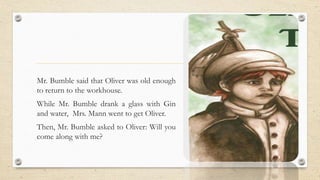 Mr. Bumble said that Oliver was old enough
to return to the workhouse.
While Mr. Bumble drank a glass with Gin
and water, Mrs. Mann went to get Oliver.
Then, Mr. Bumble asked to Oliver: Will you
come along with me?
 