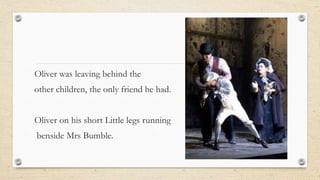Oliver was leaving behind the
other children, the only friend he had.
Oliver on his short Little legs running
benside Mrs Bumble.
 