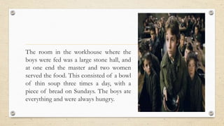 The room in the workhouse where the
boys were fed was a large stone hall, and
at one end the master and two women
served the food. This consisted of a bowl
of thin soup three times a day, with a
piece of bread on Sundays. The boys ate
everything and were always hungry.
 