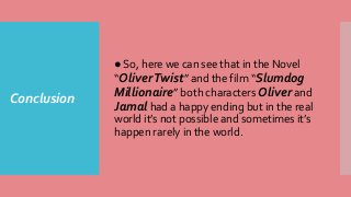 Conclusion
● So, here we can see that in the Novel
“OliverTwist” and the film “Slumdog
Millionaire” both characters Oliver and
Jamal had a happy ending but in the real
world it’s not possible and sometimes it’s
happen rarely in the world.
 