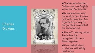 Charles
Dickens
●Charles John Huffam
Dickens was an English
writer and Social critic.
●He created some of
the world’s best known
fictional characters & is
regarded by many as
the greatest novelist of
theVictorian era.
●The 20th century critics
& scholars had
recognised him as a
literary genius.
●His novels & short
stories are still wildly
read today.
 
