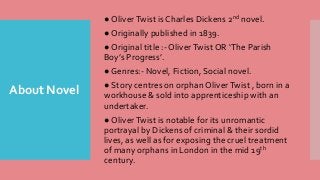 About Novel
● OliverTwist is Charles Dickens 2nd novel.
● Originally published in 1839.
● Original title :- OliverTwist OR ‘The Parish
Boy’s Progress’.
● Genres:- Novel, Fiction, Social novel.
● Story centres on orphan OliverTwist , born in a
workhouse & sold into apprenticeship with an
undertaker.
● OliverTwist is notable for its unromantic
portrayal by Dickens of criminal & their sordid
lives, as well as for exposing the cruel treatment
of many orphans in London in the mid 19th
century.
 