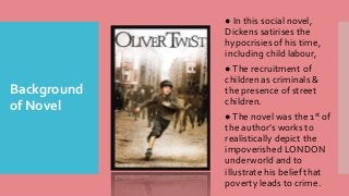 Background
of Novel
● In this social novel,
Dickens satirises the
hypocrisies of his time,
including child labour,
●The recruitment of
children as criminals &
the presence of street
children.
●The novel was the 1st of
the author’s works to
realistically depict the
impoverished LONDON
underworld and to
illustrate his belief that
poverty leads to crime.
 