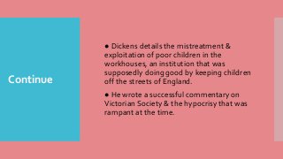 Continue
● Dickens details the mistreatment &
exploitation of poor children in the
workhouses, an institution that was
supposedly doing good by keeping children
off the streets of England.
● He wrote a successful commentary on
Victorian Society & the hypocrisy that was
rampant at the time.
 