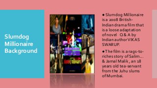 Slumdog
Millionaire
Background
● Slumdog Millionaire
is a 2008 British-
Indian drama film that
is a loose adaptation
of novel Q & A by
Indian authorVIKAS
SWARUP.
●The film is a rags-to-
riches story of Salim...
& Jamal Malik , an 18
years old tea-servant
from the Juhu slums
of Mumbai.
 