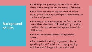 Background
of Film
● Although the portrayal of the lives in urban
slums is the complementary nature of the film.
●The film’s story is an orphan from the slum
ends up raising exceptional global awareness on
the issue of poverty.
●The major backlash against the film cites the
use of the coined term “Slumdog” by the slum
dwellers, the welfare and compensation of the
child actors
●The Anti-Hindu sentiments depicted on
screen.
● An unrealistic setting of grown-up Jamal
speaking fluent English and a happy ending
which wouldn’t happen in the real world.
 