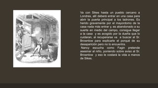Va con Sikes hasta un pueblo cercano a
Londres, allí deberá entrar en una casa para
abrir la puerta principal a los ladrones. Es
herido gravemente por el mayordomo de la
casa nada más entrar y, es abandonado a su
suerte en medio del campo, consigue llegar
a la casa y es acogido por la dueña que lo
cuidaran, al recuperarse va a buscar al Sr.
Brownlow para explicarle el porqué de su
desaparición pero no lo encuentra.
Nancy escucha como Fagin pretende
asesinar al niño, poniendo sobre aviso al Sr.
Brownlow y eso le costará la vida a manos
de Sikes.
 